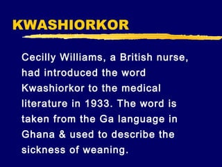KWASHIORKOR
Cecilly Williams, a British nurse,
had introduced the word
Kwashiorkor to the medical
literature in 1933. The word is
taken from the Ga language in
Ghana & used to describe the
sickness of weaning .

 