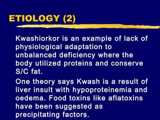 ETIOLOGY (2)
Kwashiorkor is an example of lack of
physiological adaptation to
unbalanced deficiency where the
body utilized proteins and conserve
S/C fat.
One theory says Kwash is a result of
liver insult with hypoproteinemia and
oedema. Food toxins like aflatoxins
have been suggested as
precipitating factors.

 