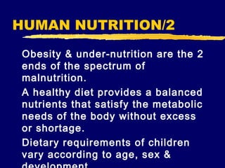 HUMAN NUTRITION/2
Obesity & under-nutrition are the 2
ends of the spectrum of
malnutrition.
A healthy diet provides a balanced
nutrients that satisfy the metabolic
needs of the body without excess
or shortage.
Dietary requirements of children
vary according to age, sex &

 
