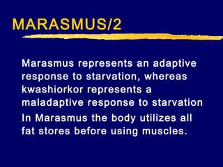 MARASMUS/2
Marasmus represents an adaptive
response to starvation, whereas
kwashiorkor represents a
maladaptive response to starvation
In Marasmus the body utilizes all
fat stores before using muscles.

 