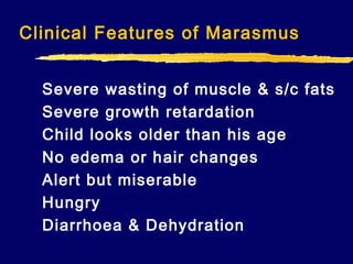 Clinical Features of Marasmus
Severe wasting of muscle & s/c fats
Severe growth retardation
Child looks older than his age
No edema or hair changes
Alert but miserable
Hungry
Diarrhoea & Dehydration

 