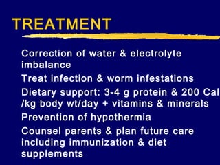 TREATMENT
Correction of water & electrolyte
imbalance
Treat infection & worm infestations
Dietary support: 3-4 g protein & 200 Cal
/kg body wt/day + vitamins & minerals
Prevention of hypothermia
Counsel parents & plan future care
including immunization & diet
supplements

 