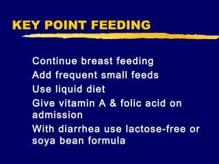 KEY POINT FEEDING
Continue breast feeding
Add frequent small feeds
Use liquid diet
Give vitamin A & folic acid on
admission
With diarrhea use lactose-free or
soya bean formula

 