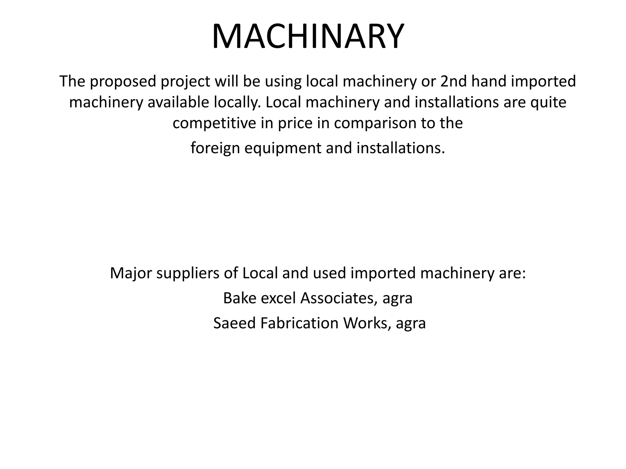 MACHINARY
The proposed project will be using local machinery or 2nd hand imported
machinery available locally. Local machinery and installations are quite
competitive in price in comparison to the
foreign equipment and installations.
Major suppliers of Local and used imported machinery are:
Bake excel Associates, agra
Saeed Fabrication Works, agra
 