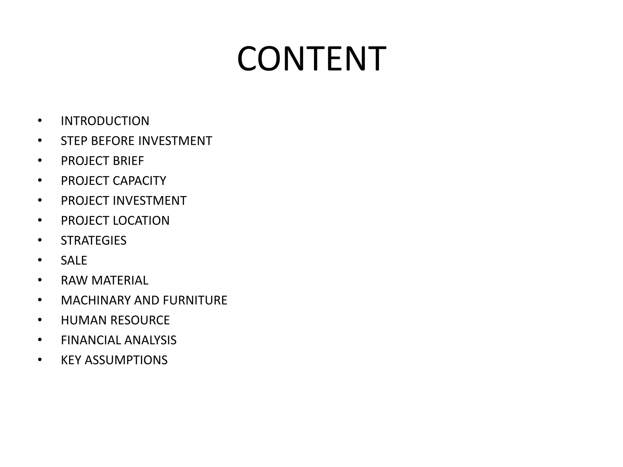 CONTENT
• INTRODUCTION
• STEP BEFORE INVESTMENT
• PROJECT BRIEF
• PROJECT CAPACITY
• PROJECT INVESTMENT
• PROJECT LOCATION
• STRATEGIES
• SALE
• RAW MATERIAL
• MACHINARY AND FURNITURE
• HUMAN RESOURCE
• FINANCIAL ANALYSIS
• KEY ASSUMPTIONS
 