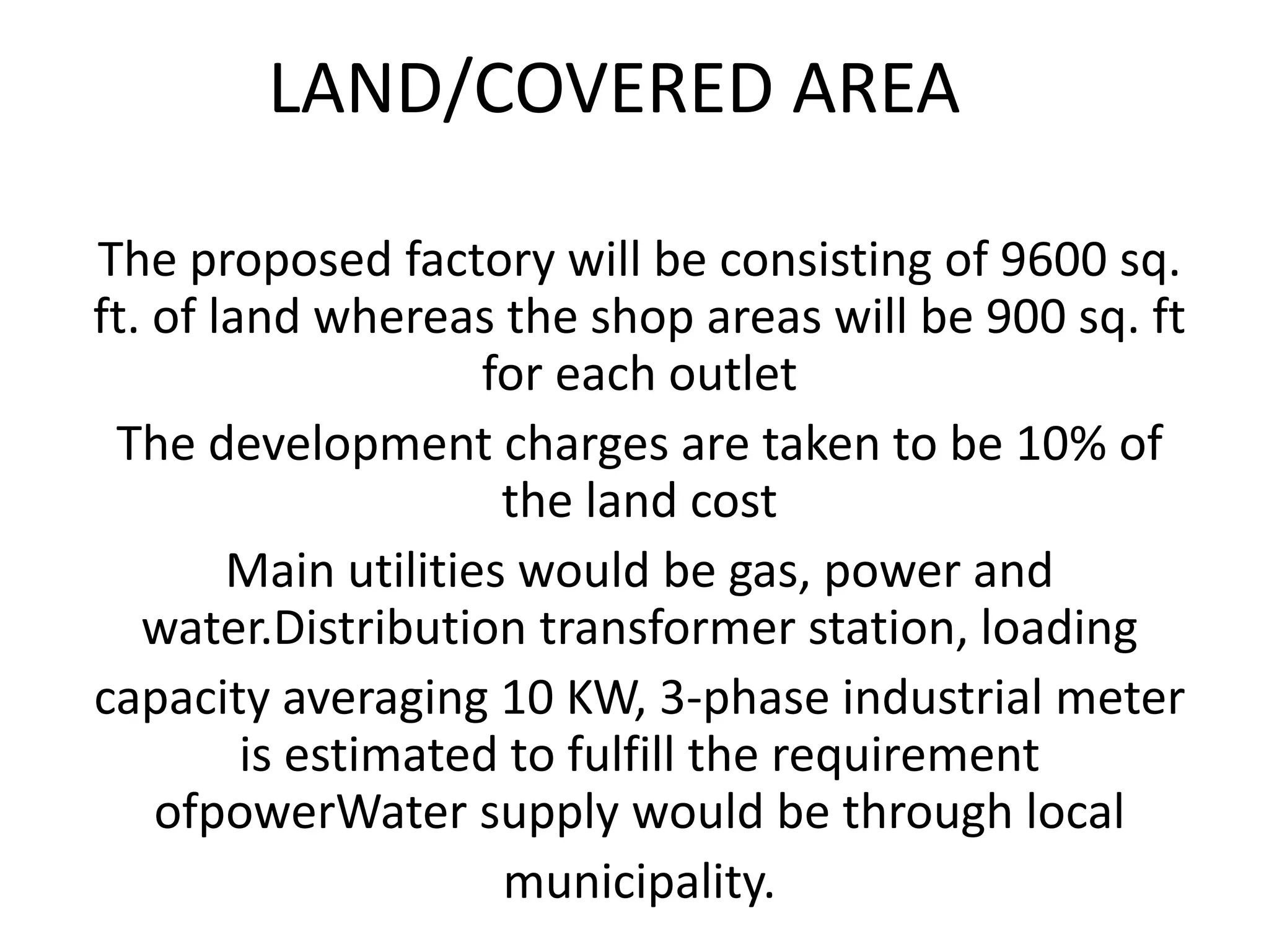 LAND/COVERED AREA
The proposed factory will be consisting of 9600 sq.
ft. of land whereas the shop areas will be 900 sq. ft
for each outlet
The development charges are taken to be 10% of
the land cost
Main utilities would be gas, power and
water.Distribution transformer station, loading
capacity averaging 10 KW, 3-phase industrial meter
is estimated to fulfill the requirement
ofpowerWater supply would be through local
municipality.
 