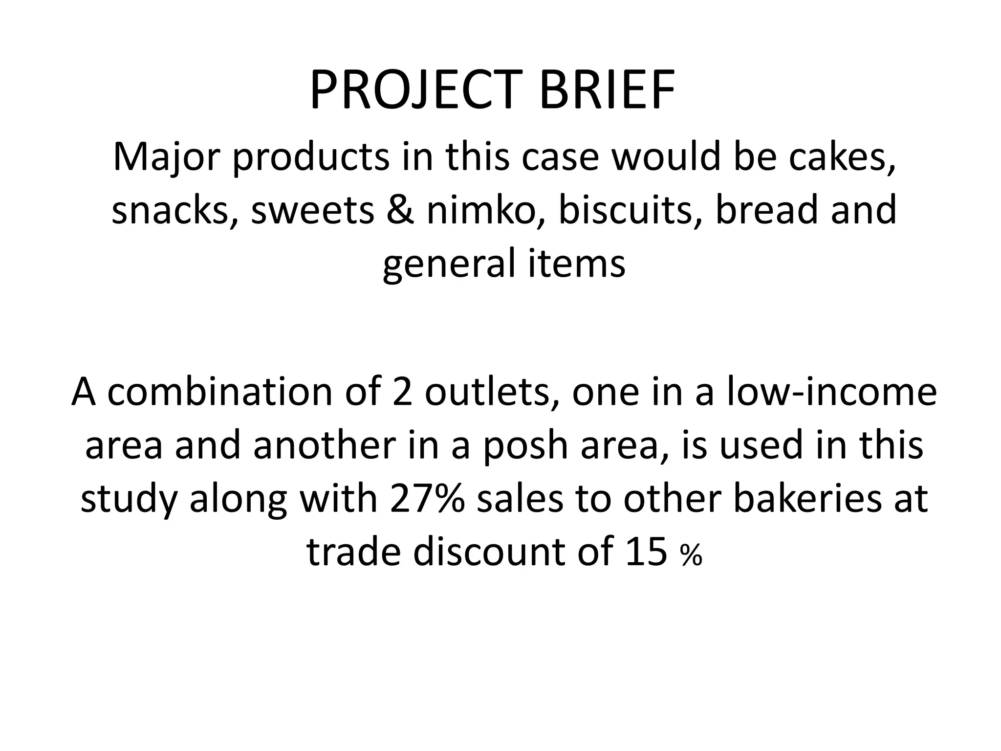 PROJECT BRIEF
Major products in this case would be cakes,
snacks, sweets & nimko, biscuits, bread and
general items
A combination of 2 outlets, one in a low-income
area and another in a posh area, is used in this
study along with 27% sales to other bakeries at
trade discount of 15 %
 