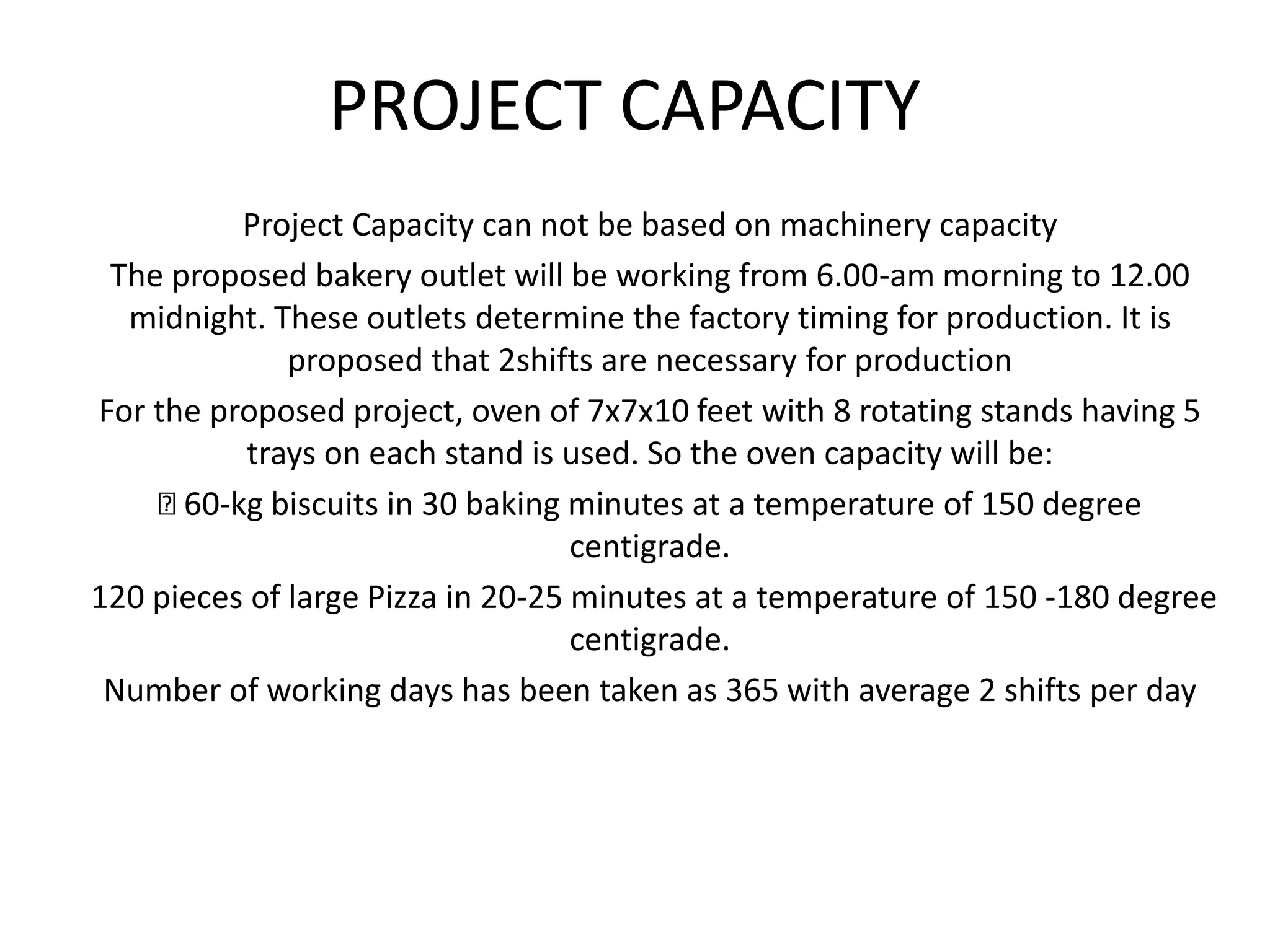 PROJECT CAPACITY
Project Capacity can not be based on machinery capacity
The proposed bakery outlet will be working from 6.00-am morning to 12.00
midnight. These outlets determine the factory timing for production. It is
proposed that 2shifts are necessary for production
For the proposed project, oven of 7x7x10 feet with 8 rotating stands having 5
trays on each stand is used. So the oven capacity will be:
60-kg biscuits in 30 baking minutes at a temperature of 150 degree
centigrade.
120 pieces of large Pizza in 20-25 minutes at a temperature of 150 -180 degree
centigrade.
Number of working days has been taken as 365 with average 2 shifts per day
 