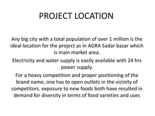 PROJECT LOCATION
Any big city with a total population of over 1 million is the
ideal location for the project as in AGRA Sadar bazar which
is main market area.
Electricity and water supply is easily available with 24 hrs
power supply.
For a heavy competition and proper positioning of the
brand name, one has to open outlets in the vicinity of
competitors. exposure to new foods both have resulted in
demand for diversity in terms of food varieties and uses
 