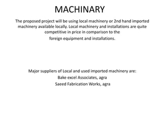 MACHINARY
The proposed project will be using local machinery or 2nd hand imported
machinery available locally. Local machinery and installations are quite
competitive in price in comparison to the
foreign equipment and installations.
Major suppliers of Local and used imported machinery are:
Bake excel Associates, agra
Saeed Fabrication Works, agra
 