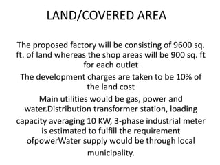 LAND/COVERED AREA
The proposed factory will be consisting of 9600 sq.
ft. of land whereas the shop areas will be 900 sq. ft
for each outlet
The development charges are taken to be 10% of
the land cost
Main utilities would be gas, power and
water.Distribution transformer station, loading
capacity averaging 10 KW, 3-phase industrial meter
is estimated to fulfill the requirement
ofpowerWater supply would be through local
municipality.
 