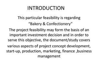 INTRODUCTION
This particular feasibility is regarding
“Bakery & Confectionery”
The project feasibility may form the basis of an
important investment decision and in order to
serve this objective, the document/study covers
various aspects of project concept development,
start-up, production, marketing, finance ,business
management
 