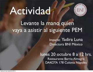 Actividad 
Levante la mano quien 
vaya a asistir al siguiente PEM 
Imparte: Yadira Luna 
Directora BNI México 
lunes 20 octubre 8 a 12 hrs. 
Restaurante Barrio Almagro 
DAKOTA 178 Colonia Nápoles 
jueves 23 de octubre de 2014 
