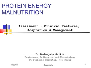 PROTEIN ENERGY 
MALNUTRITION 
Assessment , Clinical features, 
Adaptation & Management 
Dr Bedangshu Saikia 
Registrar, Pediatrics and Neonatology 
St Stephens Hospital, New Delhi 
11/22/14 Bedangshu 1 
 