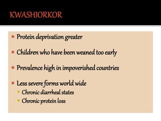  Protein deprivation greater
 Children who have been weaned too early
 Prevalence high in impoverished countries
 Less severe forms world wide
 Chronic diarrheal states
 Chronic protein loss
 