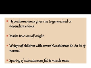  Hypoalbuminemia gives rise to generalised or
dependant edema
 Masks true loss of weight
 Weight of children with severe Kwashiorkor 60-80 % of
normal
 Sparing of subcutaneous fat & muscle mass
 
