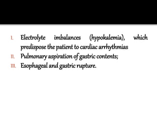 I. Electrolyte imbalances (hypokalemia), which
predispose the patient to cardiac arrhythmias
II. Pulmonary aspiration of gastric contents;
III. Esophageal and gastric rupture.
 