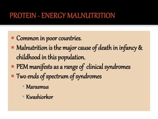  Common in poor countries.
 Malnutrition is the major cause of deathin infancy &
childhood in this population.
 PEMmanifests as a range of clinical syndromes
 Two ends of spectrumof syndromes
▪ Marasmus
▪ Kwashiorkor
 