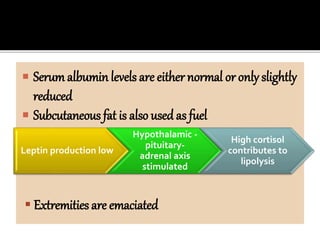  Serumalbumin levels are either normal or only slightly
reduced
 Subcutaneous fat is also used as fuel
Leptin production low
Hypothalamic -
pituitary-
adrenal axis
stimulated
High cortisol
contributes to
lipolysis
 Extremities are emaciated
 