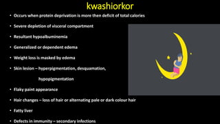 kwashiorkor
• Occurs when protein deprivation is more then deficit of total calories
• Severe depletion of visceral compartment
• Resultant hypoalbuminemia
• Generalized or dependent edema
• Weight loss is masked by edema
• Skin lesion – hyperpigmentation, desquamation,
hypopigmentation
• Flaky paint appearance
• Hair changes – loss of hair or alternating pale or dark colour hair
• Fatty liver
• Defects in immunity – secondary infections
 