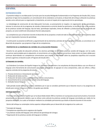 PROPUESTA EDUCATIVA MULTIGRADO.

SONORA

PRIMER CICLO

ESPAÑOL
INTRODUCCIÓN
El presente trabajo es una Adecuación Curricular para las escuelas Multigrado fundamentada en los Programas de Estudio 2011, busca
garantizar el logro de los propósitos y la concretización de los estándares curriculares; el desarrollo del enfoque utilizando las prácticas
sociales como vehículo para su organización y tratamiento, así como el respeto de la organización de los aprendizajes.
La metodología de construcción de esta Adecuación Curricular, va precisamente en respeto a la organización de los aprendizajes,
retoman la estructura de los programas de estudio y básicamente se priorizó donde fue pertinente, la vinculación por ciclos escolares
de las prácticas sociales del lenguaje, tipo de texto, aprendizajes esperados, temas de reflexión y producciones para el desarrollo del
proyecto, así como la definición del producto final de cada proyecto.
Las competencias que se favorecen durante el desarrollo de los proyectos a través de toda la educación primaria son las mismas dado
que van impulsando el proceso de aprendizaje.
A continuación se presenta la definición y argumentación de los elementos centrales de los Programas de Estudio, se concretizan en el
desarrollo de proyectos que propician el logro de las competencias.
PROPÓSITOS DE LA ENSEÑANZA DEL ESPAÑOL EN LA EDUCACIÓN PRIMARIA
Durante los seis grados de educación primaria, los alumnos participan en diferentes prácticas sociales del lenguaje, con las cuales
encuentran oportunidades para la adquisición, el conocimiento y el uso de la oralidad y la escritura, hasta contar con bases sólidas para
continuar desarrollando sus competencias comunicativas para ampliar la información sobre los propósitos específicos de la escuela
primaria sugerimos al docente acudir al Programa de Estudio 2011.
ESTÁNDARES DE ESPAÑOL
Los Estándares Curriculares de Español integran los elementos que permiten a los estudiantes de Educación Básica usar con eficacia el
lenguaje como herramienta de comunicación para seguir aprendiendo. Se agrupan en cinco componentes, cada uno refiere y refleja
aspectos centrales de los programas de estudio:
1.- Procesos de lectura e interpretación de textos.
2.- Producción de textos escritos.
3.- Producción de textos orales y participación en eventos comunicativos.
4.- Conocimiento de las características, función y uso del lenguaje.
5.- Actitudes hacia el lenguaje.
Cada periodo escolar maneja sus propios estándares por lo que se considera pertinente que el docente recurra a los programas de
estudio para conocer los que se refieran a los grados que atiende.
ENFOQUE DIDÁCTICO
El enfoque del programa de Español que se ha desarrollado desde 1993 se mantiene en la propuesta actual (comunicativo y funcional)
presentando una innovación debido a que se utilizan como vehículo las prácticas sociales del lenguaje concretados por medio de las
proyectos didácticos, los cuales se fortalecen mediante las actividades permanentes que diseña el docente durante el ciclo escolar.
Dentro del enfoque se contemplan ciertos aspectos indispensables para el desarrollo de la asignatura los cuales son:
* Concepto de lenguaje
* Competencias específicas de la asignatura de Español
* Las prácticas sociales del lenguaje como vehículo de aprendizaje de la lengua
* Organización de las prácticas sociales del lenguaje en ámbitos

10

 