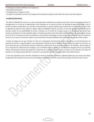 PROPUESTA EDUCATIVA MULTIGRADO.

SONORA

PRIMER CICLO

* El trabajo por proyectos didácticos en la asignatura
* Actividades permanentes
* Estrategias para el trabajo en el aula
Se sugiere a los docentes remitirse a los Programas de Estudio para ampliar la información de cada uno de estos aspectos.
ALFABETIZACIÓN INICIAL
Sin duda la alfabetización inicial es una de las preocupaciones centrales de los docentes del primer ciclo de educación primaria; las
investigaciones en el área de la alfabetización inicial realizadas en los últimos 30 años han descubierto que para aprender a leer y
escribir no existe una edad ideal. Leer y escribir es esencialmente un proceso cognitivo que se desarrolla a lo largo de la vida, por lo que
no depende de alcanzar cierta madurez o adquirir algunas habilidades motoras; mas bien, el reto está asociado al hecho de que los
alumnos cuenten con las posibilidades de acceso y contacto con el mundo de la lengua escrita, y se apropien de un sistema cuya
función es representar al mundo mediante signos, concepción que dista mucho del simple trazado de letras o de su vinculación sonora
(m+a+m+á). Por el contrario los niños incrementan su conocimiento del lenguaje al mismo tiempo que reflexionan sobre el sistema de
escritura, por lo que no es necesario esperar a que comprendan el principio alfabético para que comiencen a escribir textos propios.
Conocer las etapas por las que transitan los niños en la apropiación del sistema de escritura constituye una herramienta para los
docentes de primero y segundo grados, ya que proporciona referentes sobre el proceso de aprendizaje que siguen sus alumnos, así
como elementos para su intervención durante el desarrollo y planificación de los proyectos didácticos. Sin embargo, dichas etapas no
son un esquema de clasificación para catalogar, sino un referente sobre la manera en que aprende el lenguaje escrito y que permita
realizar intervenciones precisas que propicien el desarrollo de la adquisición de la lectura y escritura en los alumnos, que vayan de
acuerdo con el enfoque, porque describir la manera en que aprenden los niños no implica definir cómo deben hacerlo.
Es de suma importancia que el docente multigrado se remita al Programa de Primero o Segundo grados para que conozca las etapas
de adquisición de la lectoescritura así como las estrategias que puede utilizar con sus alumnos para lograr el desarrollo de la misma.

11

 
