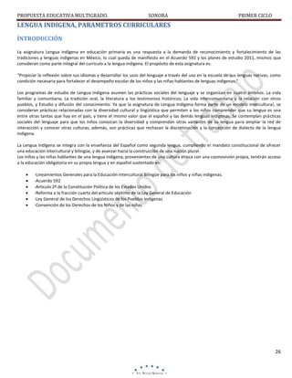 PROPUESTA EDUCATIVA MULTIGRADO.

SONORA

PRIMER CICLO

LENGUA INDIGENA, PARAMETROS CURRICULARES
ÍNTRODUCCIÓN
La asignatura Lengua indígena en educación primaria es una respuesta a la demanda de reconocimiento y fortalecimiento de las
tradiciones y lenguas indígenas en México, lo cual queda de manifiesto en el Acuerdo 592 y los planes de estudio 2011, mismos que
consideran como parte integral del currículo a la lengua indígena. El propósito de esta asignatura es:
“Propiciar la reflexión sobre sus idiomas y desarrollar los usos del lenguaje a través del uso en la escuela de sus lenguas nativas, como
condición necesaria para fortalecer el desempeño escolar de los niños y las niñas hablantes de lenguas indígenas.”
Los programas de estudio de Lengua Indígena asumen las prácticas sociales del lenguaje y se organizan en cuatro ámbitos: La vida
familiar y comunitaria; La tradición oral, la literatura y los testimonios históricos; La vida intercomunitaria y la relación con otros
pueblos, y Estudio y difusión del conocimiento. Ya que la asignatura de Lengua Indígena forma parte de un modelo intercultural, se
consideran prácticas relacionadas con la diversidad cultural y lingüística que permiten a los niños comprender que su lengua es una
entre otras tantas que hay en el país, y tiene el mismo valor que el español y las demás lenguas indígenas. Se contemplan prácticas
sociales del lenguaje para que los niños conozcan la diversidad y comprendan otras variantes de su lengua para ampliar la red de
interacción y conocer otras culturas; además, son prácticas que rechazan la discriminación y la concepción de dialecto de la lengua
indígena.
La Lengua Indígena se integra con la enseñanza del Español como segunda lengua, cumpliendo el mandato constitucional de ofrecer
una educación intercultural y bilingüe, y de avanzar hacia la construcción de una nación plural.
Los niños y las niñas hablantes de una lengua indígena, provenientes de una cultura étnica con una cosmovisión propia, tendrán acceso
a la educación obligatoria en su propia lengua y en español sustentado en:







-Lineamientos Generales para la Educación Intercultural Bilingüe para los niños y niñas indígenas.
-Acuerdo 592
-Articulo 2º de la Constitución Política de los Estados Unidos
-Reforma a la fracción cuarta del artículo séptimo de la Ley General de Educación
-Ley General de los Derechos Lingüísticos de los Pueblos Indígenas
-Convención de los Derechos de los Niños y de las niñas.

26

 