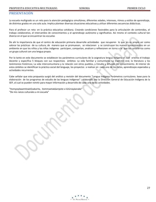 PROPUESTA EDUCATIVA MULTIGRADO.

SONORA

PRIMER CICLO

PRESENTACIÓN
La escuela multigrado es un reto para la atención pedagógica simultánea, diferentes edades, intereses, ritmos y estilos de aprendizaje,
de distintos grados en una sola aula. Implica plantear diversas situaciones educativas y utilizar diferentes secuencias didácticas.
Para el profesor un reto: en la práctica educativa cotidiana. Creando condiciones favorables para la articulación de contenidos, el
trabajo colaborativo, el intercambio de conocimientos y el aprendizaje autónomo y significativo. Así mismo el contexto cultural tan
diverso en el que se encuentran las escuelas
De ahí la importancia de que el centro de educación primaria desarrolle actividades que recuperen lo que les es propio así como
valorar las prácticas de su cultura; de manera que se promuevan, se relacionen y se construyan los nuevos conocimientos en un
ambiente en que los niños y las niñas indígenas participen, compartan, analicen y reflexionen en torno a lo que los caracteriza como
un grupo cultural con una lengua propia.
Por lo tanto en este documento se establecen los parámetros curriculares de la asignatura lengua indígena el cual orienta el trabajo
docente y especifica 5 bloques con sus respectivos ámbitos: La vida familiar y comunitaria; La tradición oral, la literatura y los
testimonios históricos; La vida intercomunitaria y la relación con otros pueblos, y Estudio y difusión del conocimiento. Al interior de
estos ámbitos se identifican la práctica social del lenguaje, los proyectos a realizar en cada uno de los ciclos, aprendizajes esperados y
actividades recurrentes.
Cabe señalar que esta propuesta surgió del análisis y revisión del documento “Lengua Indígena Parámetros curriculares. base para la
elaboración de los programas de estudio de las lenguas indígenas” ; elaborado por la Dirección General de Educación Indígena de la
SEP, al cual se pueden remitir para mayor información y desarrollo de cada una de las actividades.
“Itomyoyöwamitowtösakarita, itommaxtiakáaripote a lútüriayáanake”
“De mis raíces culturales a mi escuela”

27

 