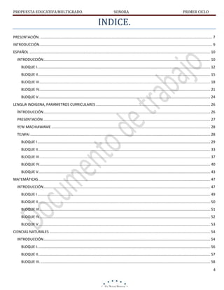 PROPUESTA EDUCATIVA MULTIGRADO.

SONORA

PRIMER CICLO

INDICE.
PRESENTACIÓN. .......................................................................................................................................................................... 7
INTRODUCCIÓN. .......................................................................................................................................................................... 9
ESPAÑOL ................................................................................................................................................................................... 10
INTRODUCCIÓN..................................................................................................................................................................... 10
BLOQUE I. .......................................................................................................................................................................... 12
BLOQUE II .......................................................................................................................................................................... 15
BLOQUE III ......................................................................................................................................................................... 18
BLOQUE IV ......................................................................................................................................................................... 21
BLOQUE V .......................................................................................................................................................................... 24
LENGUA INDIGENA, PARAMETROS CURRICULARES ................................................................................................................. 26
ÍNTRODUCCIÓN..................................................................................................................................................................... 26
PRESENTACIÓN ..................................................................................................................................................................... 27
YEW MACHIAWAME ............................................................................................................................................................. 28
TEJWAI .................................................................................................................................................................................. 28
BLOQUE I ........................................................................................................................................................................... 29
BLOQUE II .......................................................................................................................................................................... 33
BLOQUE III ......................................................................................................................................................................... 37
BLOQUE IV ......................................................................................................................................................................... 40
BLOQUE V .......................................................................................................................................................................... 43
MATEMÁTICAS .......................................................................................................................................................................... 47
INTRODUCCIÓN..................................................................................................................................................................... 47
BLOQUE I ........................................................................................................................................................................... 49
BLOQUE II .......................................................................................................................................................................... 50
BLOQUE III ......................................................................................................................................................................... 51
BLOQUE IV ......................................................................................................................................................................... 52
BLOQUE V .......................................................................................................................................................................... 53
CIENCIAS NATURALES ............................................................................................................................................................... 54
INTRODUCCIÓN..................................................................................................................................................................... 54
BLOQUE I. .......................................................................................................................................................................... 56
BLOQUE II. ......................................................................................................................................................................... 57
BLOQUE III. ........................................................................................................................................................................ 58
4

 