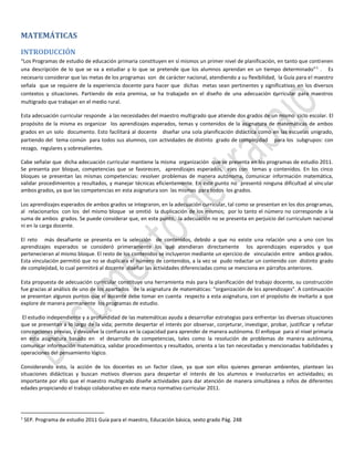 MATEMÁTICAS
INTRODUCCIÓN
“Los Programas de estudio de educación primaria constituyen en sí mismos un primer nivel de planificación, en tanto que contienen
una descripción de lo que se va a estudiar y lo que se pretende que los alumnos aprendan en un tiempo determinado” 1 . Es
necesario considerar que las metas de los programas son de carácter nacional, atendiendo a su flexibilidad, la Guía para el maestro
señala que se requiere de la experiencia docente para hacer que dichas metas sean pertinentes y significativas en los diversos
contextos y situaciones. Partiendo de esta premisa, se ha trabajado en el diseño de una adecuación curricular para maestros
multigrado que trabajan en el medio rural.
Esta adecuación curricular responde a las necesidades del maestro multigrado que atiende dos grados de un mismo ciclo escolar. El
propósito de la misma es organizar los aprendizajes esperados, temas y contenidos de la asignatura de matemáticas de ambos
grados en un solo documento. Esto facilitará al docente diseñar una sola planificación didáctica como en las escuelas unigrado,
partiendo del tema común para todos sus alumnos, con actividades de distinto grado de complejidad para los subgrupos: con
rezago, regulares y sobresalientes.
Cabe señalar que dicha adecuación curricular mantiene la misma organización que se presenta en los programas de estudio 2011.
Se presenta por bloque, competencias que se favorecen, aprendizajes esperados, ejes con temas y contenidos. En los cinco
bloques se presentan las mismas competencias: resolver problemas de manera autónoma, comunicar información matemática,
validar procedimientos y resultados, y manejar técnicas eficientemente. En este punto no presentó ninguna dificultad al vincular
ambos grados, ya que las competencias en esta asignatura son las mismas para todos los grados.
Los aprendizajes esperados de ambos grados se integraron, en la adecuación curricular, tal como se presentan en los dos programas,
al relacionarlos con los del mismo bloque se omitió la duplicación de los mismos; por lo tanto el número no corresponde a la
suma de ambos grados. Se puede considerar que, en este punto, la adecuación no se presenta en perjuicio del curriculum nacional
ni en la carga docente.
El reto más desafiante se presenta en la selección de contenidos, debido a que no existe una relación uno a uno con los
aprendizajes esperados se consideró primeramente los que atendieran directamente los aprendizajes esperados y que
pertenecieran al mismo bloque. El resto de los contenidos se incluyeron mediante un ejercicio de vinculación entre ambos grados.
Esta vinculación permitió que no se duplicara el número de contenidos, a la vez se pudo redactar un contenido con distinto grado
de complejidad, lo cual permitirá al docente diseñar las actividades diferenciadas como se menciona en párrafos anteriores.
Esta propuesta de adecuación curricular constituye una herramienta más para la planificación del trabajo docente, su construcción
fue gracias al análisis de uno de los apartados de la asignatura de matemáticas: “organización de los aprendizajes”. A continuación
se presentan algunos puntos que el docente debe tomar en cuenta respecto a esta asignatura, con el propósito de invitarlo a que
explore de manera permanente los programas de estudio.
El estudio independiente y a profundidad de las matemáticas ayuda a desarrollar estrategias para enfrentar las diversas situaciones
que se presentan a lo largo de la vida; permite despertar el interés por observar, conjeturar, investigar, probar, justificar y refutar
concepciones previas, y devuelve la confianza en la capacidad para aprender de manera autónoma. El enfoque para el nivel primaria
en esta asignatura basado en el desarrollo de competencias, tales como la resolución de problemas de manera autónoma,
comunicar información matemática, validar procedimientos y resultados, orienta a las tan necesitadas y mencionadas habilidades y
operaciones del pensamiento lógico.
Considerando esto, la acción de los docentes es un factor clave, ya que son ellos quienes generan ambientes, plantean las
situaciones didácticas y buscan motivos diversos para despertar el interés de los alumnos e involucrarlos en actividades; es
importante por ello que el maestro multigrado diseñe actividades para dar atención de manera simultánea a niños de diferentes
edades propiciando el trabajo colaborativo en este marco normativo curricular 2011.

1

SEP. Programa de estudio 2011 Guía para el maestro, Educación básica, sexto grado Pág. 248

 