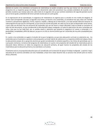 PROPUESTA EDUCATIVA MULTIGRADO.

SONORA

TERCER CICLO

Además en cuanto a los estándares curriculares de matemáticas se puede considerar que hay que revisar con más atención los
programas de su respectivo grupo de trabajo, que obviamente cada ciclo presentará muy variados estándares de acuerdo a los
periodos escolares que maneja cada ciclo, sobre todo en el segundo ciclo ya que contiene estándares del segundo periodo escolar
para el tercer grado y estándares del tercer periodo escolar para el cuarto grado.
En la organización de los aprendizajes, la asignatura de matemáticas se organiza para su estudio en tres niveles de desglose. El
primer nivel corresponde a los ejes, el segundo a los temas y el tercero a los contenidos, se consideran tres ejes; éstos son: Sentido
numérico y pensamiento algebraico, Forma, espacio y medida, y Manejo de la información, y en este sentido habrá de revisarse en
cada programa los ejes que les corresponda, ya que varía de acuerdo del grado, de cada uno de los ejes se desprenden varios temas,
y para cada uno de éstos hay una secuencia de contenidos que van de menor a mayor dificultad y aquí es donde se concentra el
valor de este documento, ya que considerando la dificultad del trabajo multigrado, se realizó la adecuación de estos contenidos por
ciclos, cosa que no fue nada fácil, por su sentido exacto y abstracto que presenta la asignatura en cuanto a contenidos y su
gradualidad, complejidad y difícil de adecuar, ya que en un ciclo un alumno tendrá que ver contenidos de muy alta complejidad para
su edad.
En cuanto a los contenidos se sugiere el estudio de lo que el programa, ya que esta adecuación curricular es solamente eso, los
contenidos que se fusionaron o ajustaron como propuesta curricular habrán de valorarse en su respectivo ámbito de trabajo y hacer
la adecuaciones propias de su grupo de alumnos por grado considerando el contexto específico y los ritmos de aprendizaje, por lo
cual puede orientarse a la lectura del programa de matemáticas en cuanto a los propósitos del estudio de las matemáticas para la
educación básica idénticos en todos los programas de educación primaria, de igual manera los propósitos del estudio de las
matemáticas para la educación primaria y los estándares curriculares.
Finalmente esta es una propuesta educativa para ser considerada con la intención de apoyar el trabajo multigrado y aportar a logro
educativo de los alumnos atendidos con esta modalidad, y hacer de la labor docente más un proceso más sencillo pero no menos
eficaz y eficiente.

48

 