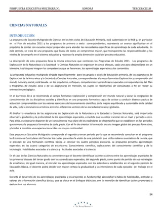 PROPUESTA EDUCATIVA MULTIGRADO.

SONORA

TERCER CICLO

CIENCIAS NATURALES
INTRODUCCIÓN
La propuesta de Escuela Multigrado de Ciencias en los tres ciclos de Educación Primaria, está sustentada en la RIEB y, en particular
en el Plan de estudios 2011 y los programas de primero a sexto correspondientes, representa un avance significativo en el
propósito de contar con escuelas mejor preparadas para atender las necesidades específicas de aprendizaje de cada estudiante. En
este sentido, se trata de una propuesta que busca de todos un compromiso mayor, que transparenta las responsabilidades y los
niveles de desempeño en el sistema educativo y reconoce la amplia dimensión social del proceso educativo.
La descripción de esta propuesta lleva la misma estructura que contienen los Programas de Estudio 2011. Los programas de
Exploración de la Naturaleza y la Sociedad y Ciencias Naturales se organizan en cinco bloques, cada uno para desarrollarse en un
bimestre. Los bloques integran las competencias que se favorecen, los aprendizajes esperados y los contenidos.
La propuesta educativa multigrado dirigida específicamente para los grupos o ciclos de Educación primaria, de las asignaturas de
Exploración de la Naturaleza y la Sociedad y Ciencias Naturales, correspondientes al campo formativo Exploración y comprensión del
mundo natural y social, está basada en los propósitos, enfoques, competencias y aprendizajes esperados correspondientes del Plan
y Programas de estudio 2011 y de las asignaturas en mención, los cuales se recomienda ser consultados a fin de recibir su
orientación pedagógica.
En el Currículo 2011 se recomienda al campo formativo Exploración y comprensión del mundo natural y social la integración de
conocimientos de las disciplinas sociales y científicas en una propuesta formativa capaz de activar y conducir diversas pautas de
actuación comprometidas con los valores esenciales del razonamiento científico, de la mejora equilibrada y sustentable de la calidad
de vida, y de la convivencia armónica entre los diferentes sectores de las sociedades locales y globales.
Al diseñar la enseñanza de las asignaturas de Exploración de la Naturaleza y la Sociedad y Ciencias Naturales, será importante
observar la gradación y la profundidad de los aprendizajes esperados, a medida que los niños transitan de un nivel y periodo a otro.
Para ellos, es necesario disponer de un conocimiento muy claro de los estándares de desempeño que se establecen en los períodos
que enmarca la propuesta formativa de cada grado. Con el fin de orientar la formación de una imagen global del proceso formativo,
y brindar a los niños una experiencia escolar con mayor continuidad.
Esta propuesta Educativa Multigrado corresponde al segundo y tercer período por lo que se recomienda consultar en el programa
los Estándares Curriculares de Ciencias los cuales presentan la visión de una población que utiliza saberes asociados a la ciencia, que
le provean de una formación científica básica al concluir los cuatro periodos escolares. La propuesta presenta aprendizajes
esperados en las cuatro categorías de estándares: Conocimiento científico, Aplicaciones del conocimiento científico y de la
tecnología, Habilidades asociadas a la ciencia y Actitudes asociadas a la ciencia.
En el caso de las Ciencias Naturales es conveniente que el docente identifique las interacciones entre los aprendizajes esperados de
los primeros bloques del tercer grado con los aprendizajes esperados, del segundo grado, como punto de partida de sus estrategias
de enseñanza; de igual manera, al vincular los aprendizajes esperados con los estándares establecidos en el segundo periodo de
Educación Básica, el docente podrá decidir con mayor certeza la gradualidad y las intenciones de cada episodio de trabajo en el
aula.
Durante el desarrollo de los aprendizajes esperados y los proyectos es fundamental aprovechar la tabla de habilidades, actitudes y
valores de la formación científica básica, que se ubica en el Enfoque didáctico, con la intención de identificar cuáles promoverá y
evaluará en sus alumnos.

54

 