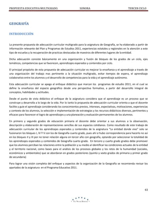 PROPUESTA EDUCATIVA MULTIGRADO.

SONORA

TERCER CICLO

GEOGRAFÍA
INTRODUCCIÓN
La presente propuesta de adecuación curricular multigrado para la asignatura de Geografía, se ha elaborado a partir de
información relevante del Plan y Programas de Estudios 2011, experiencias estatales y regionales en la atención a este
tipo de escuelas y la recuperación de practicas destacadas de maestros de diferentes lugares de la entidad.
Dicha adecuación consiste básicamente en una organización y fusión de bloques de los grados de un ciclo, ejes
temáticos, competencias que se favorecen, aprendizajes esperados y contenidos por ciclo.
El principal propósito de esta propuesta de adecuación curricular es mejorar la enseñanza y el aprendizaje a través de
una organización del trabajo mas pertinente a la situación multigrado, evitar tiempos de espera, el aprendizaje
colaborativo entre los alumnos y el desarrollo de competencias para la vida y el aprendizaje autónomo.
Esta adecuación curricular se apega al enfoque didáctico que marcan los programas de estudio 2011, en el cual se
define la enseñanza del espacio geográfico desde una perspectiva formativa, a partir del desarrollo integral de
conceptos, habilidades y actitudes.
Desde el punto de vista didáctico el enfoque de la asignatura considera que el aprendizaje es un proceso que se
construye y desarrolla a lo largo de la vida. Por lo tanto la propuesta de adecuación curricular orienta a que el docente
facilite y guie el aprendizaje considerando los conocimientos previos, intereses, expectativas, motivaciones, experiencias
y contexto de los alumnos, la selección e implementación de estrategias y los recursos didácticos diversos, pertinentes y
eficaces para favorecer el logro de aprendizajes y una planeación y evaluación permanentes de los alumnos.
En primero y segundo grados de educación primaria el docente debe orientar a sus alumnos a la observación,
descripción y elaboración de representaciones sencillas de sus espacios cotidianos. Como resultado de este trabajo de
adecuación curricular de los aprendizajes esperados y contenidos de la asignatura “La entidad donde vivo” solo se
fusionaron los bloques I, IV Y V con los de Geografía cuarto grado, pues ahí si hubo correspondencia para hacerlo no así
en los bloques II y III por no tener relación alguna en tercer año con geografía, optando por seleccionar la totalidad de
los aprendizajes esperados y contenidos de Geografía cuarto grado. En tercero y cuarto grado grados debe promover
que los alumnos perciban las relaciones entre la población y su medio al identificar las condiciones actuales de la entidad
y el territorio nacional, como bases para el análisis de los procesos globales y los retos de la humanidad (sociales,
económicos y ambientales) que se abordaran en grados posteriores (quinto y sexto grados de primaria y primer grado
de secundaria)
Para lograr una visión completa del enfoque y aspectos de la organización de la Geografía se recomienda revisar los
apartados de la asignatura en el Programa Educativo 2011.

63

 