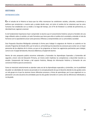 PROPUESTA EDUCATIVA MULTIGRADO.

SONORA

TERCER CICLO

HISTORIA
INTRODUCCIÓN

Con el estudio de la Historia se busca que los niños reconozcan las condiciones sociales, culturales, económicas y
políticas que caracterizan a nuestro país y estado donde viven, así como el cambio de las relaciones que los seres
humanos han establecido con su medio a lo largo del tiempo, con el fin de fortalecer su sentido de pertenencia, su
identidad local, regional y nacional.
Es de fundamental importancia hacer comprender al alumno que el conocimiento histórico actual es heredero de una
larga reflexión sobre el sentido y el valor formativo que tiene para ellos el análisis de la sociedad y entender el reto de
formarse con la capacidad de actuar como personas reflexivas y comprometidas con su comunidad y sociedad.
Esta Propuesta Educativa Multigrado contempla la forma para trabajar la asignatura de Historia se sustenta en los
actuales Programas de Estudio 2011, por lo tanto es primordial que los docentes los conozcan para contar con un mejor
panorama de los objetivos de la misma, ya que en los programas se hacen las sugerencias pertinentes para trabajar,
como lo son: El papel del docente, Recursos didácticos y El papel del alumno.
Dentro de esta propuesta podrás encontrar ordenados y fusionados los Aprendizajes Esperados y Contenidos del
segundo y tercer ciclo de Educación Primaria, así mismo están implícitas las competencias a desarrollar durante su
estudio: Comprensión del tiempo y del espacio histórico, Manejo de información histórica y Formación de una
conciencia histórica para la convivencia.
Como se mencionó anteriormente se abordan cada uno de los Aprendizajes esperados y contenidos, con la posibilidad
de poder ser abordados de manera secuenciada en la conceptualización de que el docente atienda los dos grados como
un solo grupo en el que los alumnos tienen diferentes procesos y ritmos de aprendizaje, por lo que organizará en su
planeación una sola secuencia de actividades para los dos grados tomando en cuenta solo las diferencias individuales y
no de grado.

69

 