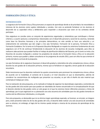 PROPUESTA EDUCATIVA MULTIGRADO.

SONORA

TERCER CICLO

FORMACIÓN CÍVICA Y ÉTICA
INTRODUCCIÓN
La asignatura de Formación Cívica y Ética promueve un espacio de aprendizaje donde se da prioridad a las necesidades e
intereses de los alumnos como sujetos individuales y sociales. Con esto se pretende fortalecer en los alumnos el
desarrollo de su capacidad crítica y deliberativa para responder a situaciones que viven en los contextos donde
participan.
Esta asignatura se concibe como un conjunto de experiencias organizadas y sistemáticas que contribuyen a formar
criterios y a asumir posturas y compromisos relacionados con el desarrollo personal y social de los alumnos, teniendo
como base los Derechos Humanos y los principios democráticos; en este sentido se hace una selección y un
ordenamiento de contenidos que dan origen a tres ejes formativos: Formación de la persona, Formación Ética y
Formación Ciudadana. Por lo tanto en la Propuesta Educativa Multigrado se respeta los anteriores fundamentos de esta
asignatura con el fin de continuar fortaleciendo la educación de los alumnos de escuelas multigrado, para ellos se
realizaron adecuaciones que puedan facilitar el trabajo de planificación didáctica del Docente, por lo tanto se invita a los
Docentes de escuelas multigrado a analizar los propósitos de estudio de la Formación Cívica y Ética en la educación
primaria, mismos que pueden y deben consultarse en los programas de estudio 2011, pues son ellos los que orientan el
rumbo de toda la currícula de la propuesta.
Los ejes formativos de la asignatura favorecen el desarrollo gradual y sistemático de ocho competencias cívicas y éticas
durante los seis grados de la educación primaria, mismas que se fortalecen en segundo y tercer grado de la educación
secundaria.
Debe mencionarse que los docentes realizarán los ajustes convenientes para promover las competencias cívicas y éticas
de acuerdo con la modalidad, el contexto de la escuela y el nivel educativo en que se desempeñan, además de
considerar las características de multigrado que presentan sus escuelas, es por ello el diseño de este material que
contempla el trabajo por ciclos.
Para la realización de esta propuesta, se ha realizado el trabajo de organizar los Aprendizajes esperados y contenidos de
los dos grados del ciclo escolar para que puedan ser abordados de manera secuenciada en la conceptualización de que
el docente atienda los dos grados como un solo grupo en el que los alumnos tienen diferentes procesos y ritmos de
aprendizaje, por lo que organizará en su planeación una sola secuencia de actividades para los dos grados tomando en
cuenta solo las diferencias individuales y no de grado.
Para esta propuesta, es destacable que no se elimina ningún aprendizaje esperado, se fusionan, se vinculan, se integran
pero, están presentes todos los de los dos grados del ciclo, el docente debe realizar una sola secuencia de actividades
para su alcance, sin embargo, el logro de los mismos queda siempre a reserva de los procesos de aprendizaje de los
alumnos.

76

 