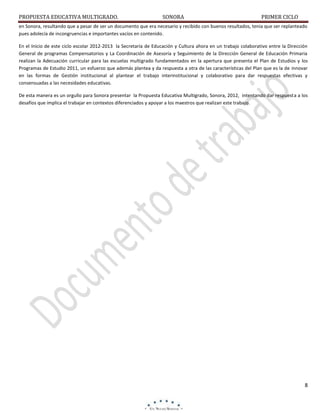 PROPUESTA EDUCATIVA MULTIGRADO.

SONORA

PRIMER CICLO

en Sonora, resultando que a pesar de ser un documento que era necesario y recibido con buenos resultados, tenia que ser replanteado
pues adolecía de incongruencias e importantes vacíos en contenido.
En el Inicio de este ciclo escolar 2012-2013 la Secretaría de Educación y Cultura ahora en un trabajo colaborativo entre la Dirección
General de programas Compensatorios y La Coordinación de Asesoría y Seguimiento de la Dirección General de Educación Primaria
realizan la Adecuación curricular para las escuelas multigrado fundamentados en la apertura que presenta el Plan de Estudios y los
Programas de Estudio 2011, un esfuerzo que además plantea y da respuesta a otra de las características del Plan que es la de innovar
en las formas de Gestión institucional al plantear el trabajo interinstitucional y colaborativo para dar respuestas efectivas y
consensuadas a las necesidades educativas.
De esta manera es un orgullo para Sonora presentar la Propuesta Educativa Multigrado, Sonora, 2012, intentando dar respuesta a los
desafíos que implica el trabajar en contextos diferenciados y apoyar a los maestros que realizan este trabajo.

8

 
