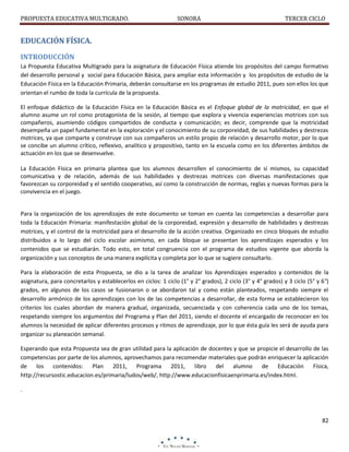 PROPUESTA EDUCATIVA MULTIGRADO.

SONORA

TERCER CICLO

EDUCACIÓN FÍSICA.
INTRODUCCIÓN
La Propuesta Educativa Multigrado para la asignatura de Educación Física atiende los propósitos del campo formativo
del desarrollo personal y social para Educación Básica, para ampliar esta información y los propósitos de estudio de la
Educación Física en la Educación Primaria, deberán consultarse en los programas de estudio 2011, pues son ellos los que
orientan el rumbo de toda la currícula de la propuesta.
El enfoque didáctico de la Educación Física en la Educación Básica es el Enfoque global de la motricidad, en que el
alumno asume un rol como protagonista de la sesión, al tiempo que explora y vivencia experiencias motrices con sus
compañeros, asumiendo códigos compartidos de conducta y comunicación; es decir, comprende que la motricidad
desempeña un papel fundamental en la exploración y el conocimiento de su corporeidad, de sus habilidades y destrezas
motrices, ya que comparte y construye con sus compañeros un estilo propio de relación y desarrollo motor, por lo que
se concibe un alumno crítico, reflexivo, analítico y propositivo, tanto en la escuela como en los diferentes ámbitos de
actuación en los que se desenvuelve.
La Educación Física en primaria plantea que los alumnos desarrollen el conocimiento de sí mismos, su capacidad
comunicativa y de relación, además de sus habilidades y destrezas motrices con diversas manifestaciones que
favorezcan su corporeidad y el sentido cooperativo, así como la construcción de normas, reglas y nuevas formas para la
convivencia en el juego.

Para la organización de los aprendizajes de este documento se toman en cuenta las competencias a desarrollar para
toda la Educación Primaria: manifestación global de la corporeidad, expresión y desarrollo de habilidades y destrezas
motrices, y el control de la motricidad para el desarrollo de la acción creativa. Organizado en cinco bloques de estudio
distribuidos a lo largo del ciclo escolar asimismo, en cada bloque se presentan los aprendizajes esperados y los
contenidos que se estudiarán. Todo esto, en total congruencia con el programa de estudios vigente que aborda la
organización y sus conceptos de una manera explícita y completa por lo que se sugiere consultarlo.
Para la elaboración de esta Propuesta, se dio a la tarea de analizar los Aprendizajes esperados y contenidos de la
asignatura, para concretarlos y establecerlos en ciclos: 1 ciclo (1° y 2° grados), 2 ciclo (3° y 4° grados) y 3 ciclo (5° y 6°)
grados, en algunos de los casos se fusionaron o se abordaron tal y como están planteados, respetando siempre el
desarrollo armónico de los aprendizajes con los de las competencias a desarrollar, de esta forma se establecieron los
criterios los cuales abordan de manera gradual, organizada, secuenciada y con coherencia cada uno de los temas,
respetando siempre los argumentos del Programa y Plan del 2011, siendo el docente el encargado de reconocer en los
alumnos la necesidad de aplicar diferentes procesos y ritmos de aprendizaje, por lo que ésta guía les será de ayuda para
organizar su planeación semanal.
Esperando que esta Propuesta sea de gran utilidad para la aplicación de docentes y que se propicie el desarrollo de las
competencias por parte de los alumnos, aprovechamos para recomendar materiales que podrán enriquecer la aplicación
de
los contenidos: Plan 2011, Programa 2011, libro
del alumno
de
Educación Física,
http://recursostic.educacion.es/primaria/ludos/web/, http://www.educacionfisicaenprimaria.es/index.html.
.

82

 