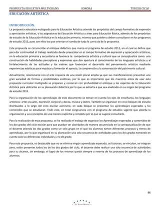PROPUESTA EDUCATIVA MULTIGRADO.

SONORA

TERCER CICLO

EDUCACIÓN ARTÍSTICA
INTRODUCCIÓN.
La propuesta educativa multigrado para la Educación Artística atiende los propósitos del campo formativo de expresión
y apreciación artísticas, y las asignaturas de Educación Artística y artes para Educación Básica, además de los propósitos
de estudio de la Educación Artística en la educación primaria, mismos que pueden y deben consultarse en los programas
de estudio 2011, pues son ellos los que orientan el rumbo de toda la currícula de la propuesta.
Esta propuesta se circunscribe al enfoque didáctico que marca el programa de estudio 2011, en el cual se define que
para dar continuidad al trabajo realizado desde preescolar en el campo formativo de expresión y apreciación artísticas,
en la educación primaria y secundaria se favorece la: competencia artística y cultural que se conceptualiza como: una
construcción de habilidades perceptivas y expresivas que dan apertura al conocimiento de los lenguajes artísticos y al
fortalecimiento de las actitudes y los valores que favorecen el desarrollo del pensamiento artístico mediante
experiencias estéticas para impulsar y fomentar el aprecio, la comprensión y la conservación del patrimonio cultural.
Actualmente, relacionarse con el arte requiere de una visión plural amplia ya que sus manifestaciones presentan una
gran variedad de formas y posibilidades estéticas, por lo que es importante que los maestros antes de usar esta
propuesta curricular multigrado se preparen y conozcan con profundidad el enfoque y los aspectos de la Educación
Artística para utilizarlos en su planeación didáctica por lo que se exhorta a que sea analizado en su origen del programa
de estudio 2011.
Para la organización de los aprendizajes de este documento se toman en cuenta los ejes de enseñanza, los lenguajes
artísticos: artes visuales, expresión corporal y danza, música y teatro. También se organizan en cinco bloques de estudio
distribuidos a lo largo del ciclo escolar asimismo, en cada bloque se presentan los aprendizajes esperados y los
contenidos que se estudiarán. Todo esto, en total congruencia con el programa de estudios vigente que aborda la
organización y sus conceptos de una manera explícita y completa por lo que se sugiere consultarlo.
Para la realización de esta propuesta, se ha realizado el trabajo de organizar los Aprendizajes esperados y contenidos de
los dos grados del ciclo escolar para que puedan ser abordados de manera secuenciada en la conceptualización de que
el docente atienda los dos grados como un solo grupo en el que los alumnos tienen diferentes procesos y ritmos de
aprendizaje, por lo que organizará en su planeación una sola secuencia de actividades para los dos grados tomando en
cuenta solo las diferencias individuales y no de grado.
Para esta propuesta, es destacable que no se elimina ningún aprendizaje esperado, se fusionan, se vinculan, se integran
pero, están presentes todos los de los dos grados del ciclo, el docente debe realizar una sola secuencia de actividades
para su alcance, sin embargo, el logro de los mismos queda siempre a reserva de los procesos de aprendizaje de los
alumnos.

86

 