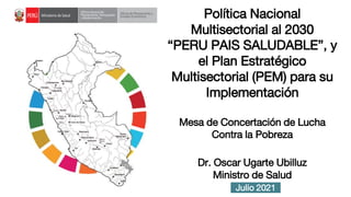 Julio 2021
Política Nacional
Multisectorial al 2030
“PERU PAIS SALUDABLE”, y
el Plan Estratégico
Multisectorial (PEM) para su
Implementación
Mesa de Concertación de Lucha
Contra la Pobreza
Dr. Oscar Ugarte Ubilluz
Ministro de Salud
 