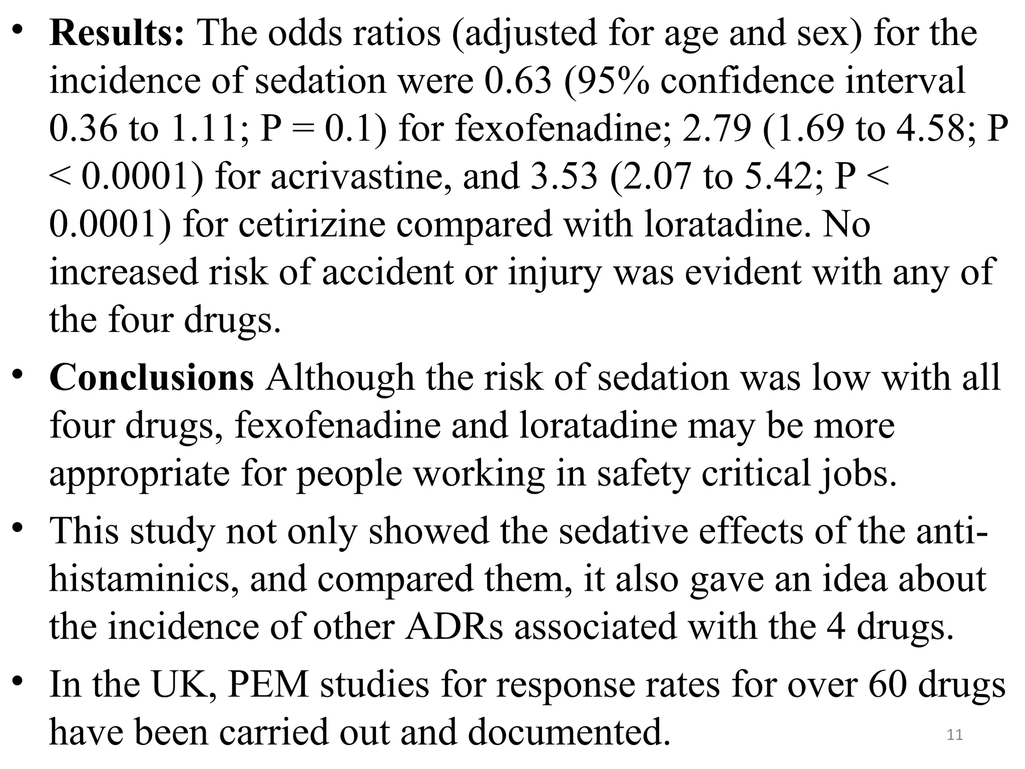 • Results: The odds ratios (adjusted for age and sex) for the
incidence of sedation were 0.63 (95% confidence interval
0.36 to 1.11; P = 0.1) for fexofenadine; 2.79 (1.69 to 4.58; P
< 0.0001) for acrivastine, and 3.53 (2.07 to 5.42; P <
0.0001) for cetirizine compared with loratadine. No
increased risk of accident or injury was evident with any of
the four drugs.
• Conclusions Although the risk of sedation was low with all
four drugs, fexofenadine and loratadine may be more
appropriate for people working in safety critical jobs.
• This study not only showed the sedative effects of the anti-
histaminics, and compared them, it also gave an idea about
the incidence of other ADRs associated with the 4 drugs.
• In the UK, PEM studies for response rates for over 60 drugs
have been carried out and documented. 11
 
