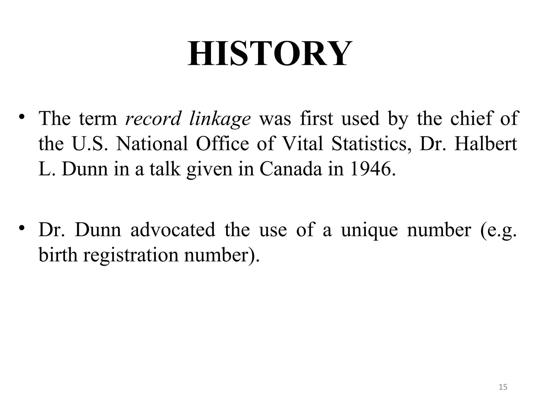 HISTORY
• The term record linkage was first used by the chief of
the U.S. National Office of Vital Statistics, Dr. Halbert
L. Dunn in a talk given in Canada in 1946.
• Dr. Dunn advocated the use of a unique number (e.g.
birth registration number).
15
 