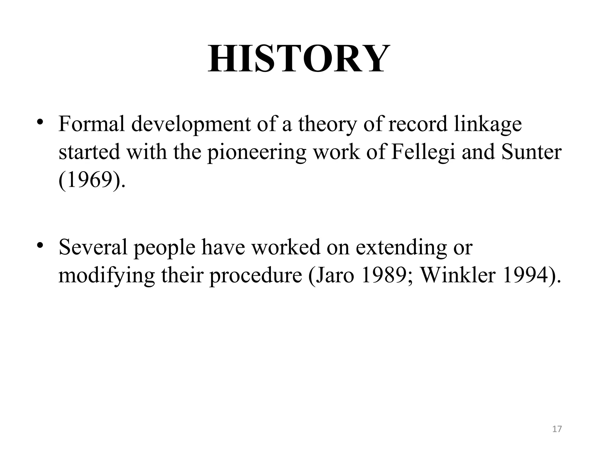HISTORY
• Formal development of a theory of record linkage
started with the pioneering work of Fellegi and Sunter
(1969).
• Several people have worked on extending or
modifying their procedure (Jaro 1989; Winkler 1994).
17
 