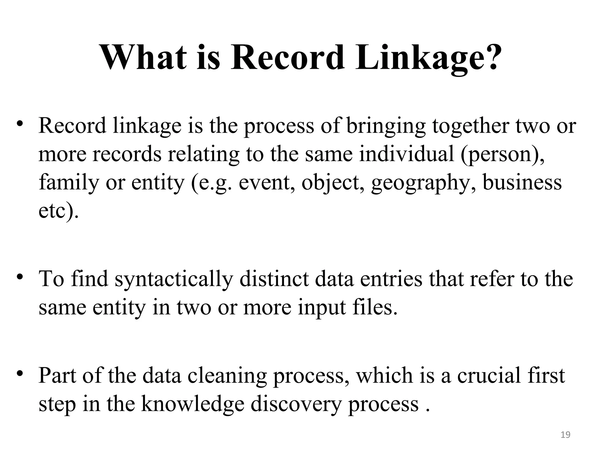 What is Record Linkage?
• Record linkage is the process of bringing together two or
more records relating to the same individual (person),
family or entity (e.g. event, object, geography, business
etc).
• To find syntactically distinct data entries that refer to the
same entity in two or more input files.
• Part of the data cleaning process, which is a crucial first
step in the knowledge discovery process .
19
 