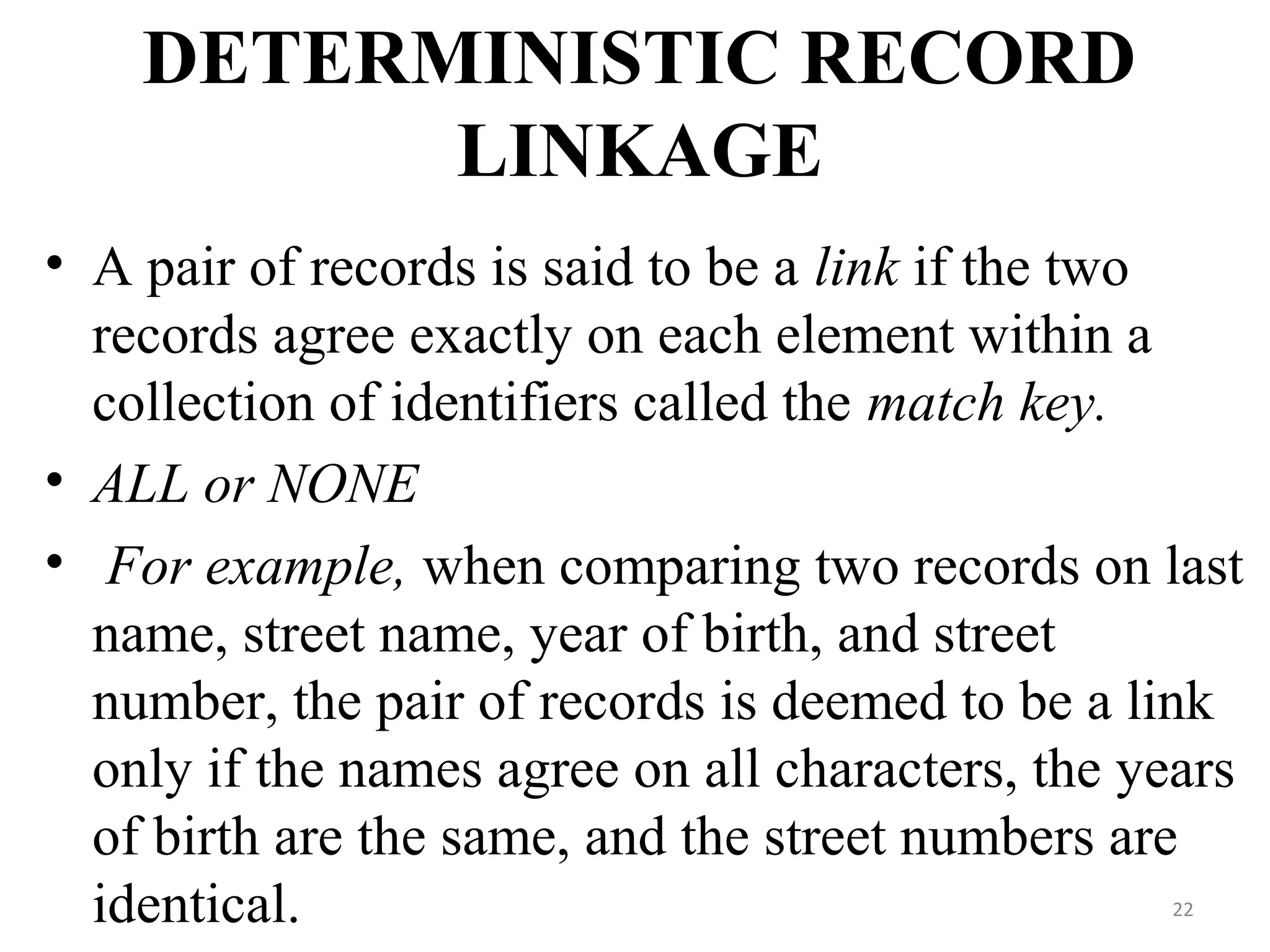 DETERMINISTIC RECORD
LINKAGE
• A pair of records is said to be a link if the two
records agree exactly on each element within a
collection of identifiers called the match key.
• ALL or NONE
• For example, when comparing two records on last
name, street name, year of birth, and street
number, the pair of records is deemed to be a link
only if the names agree on all characters, the years
of birth are the same, and the street numbers are
identical. 22
 