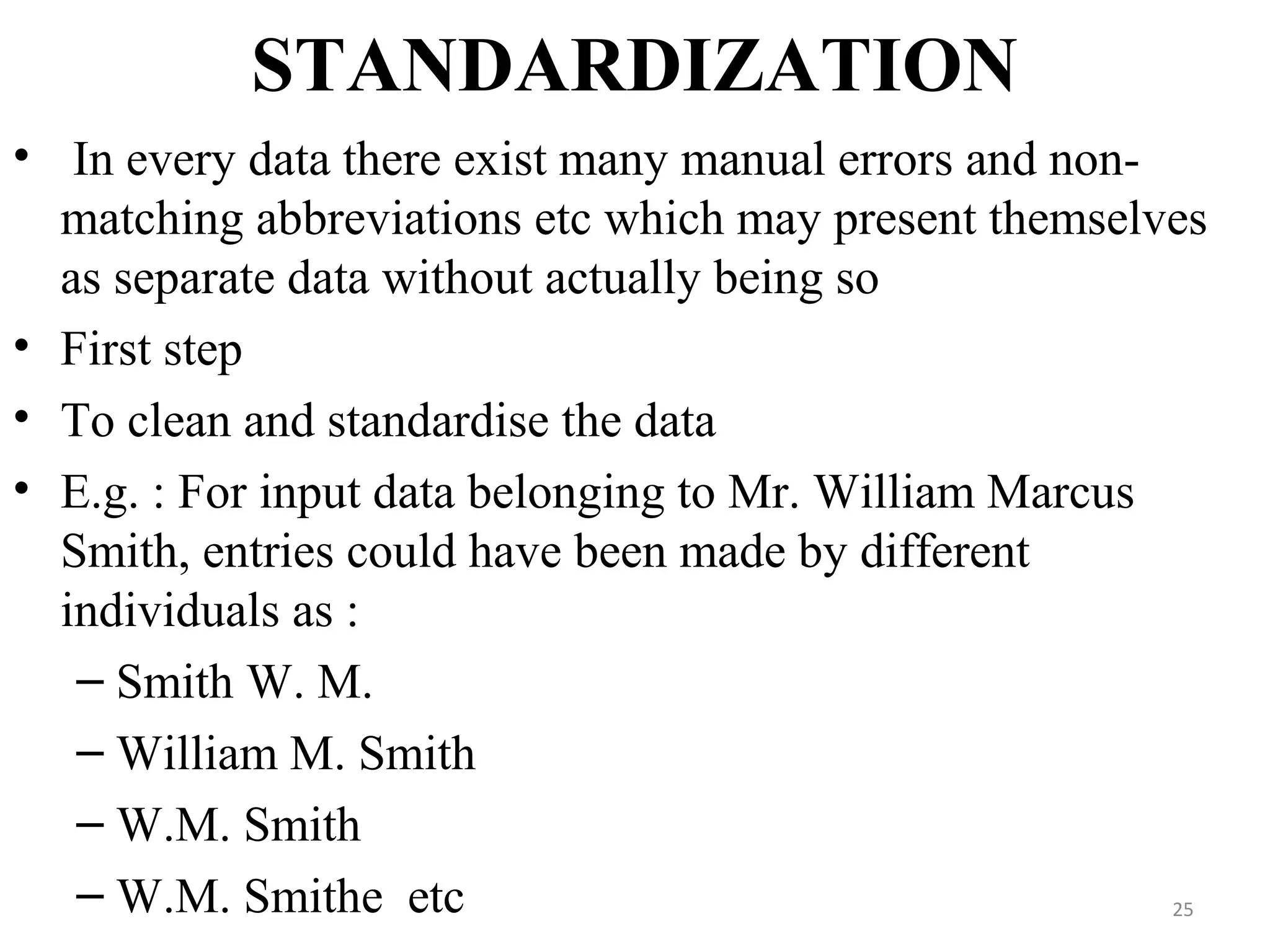 STANDARDIZATION
• In every data there exist many manual errors and non-
matching abbreviations etc which may present themselves
as separate data without actually being so
• First step
• To clean and standardise the data
• E.g. : For input data belonging to Mr. William Marcus
Smith, entries could have been made by different
individuals as :
– Smith W. M.
– William M. Smith
– W.M. Smith
– W.M. Smithe etc 25
 