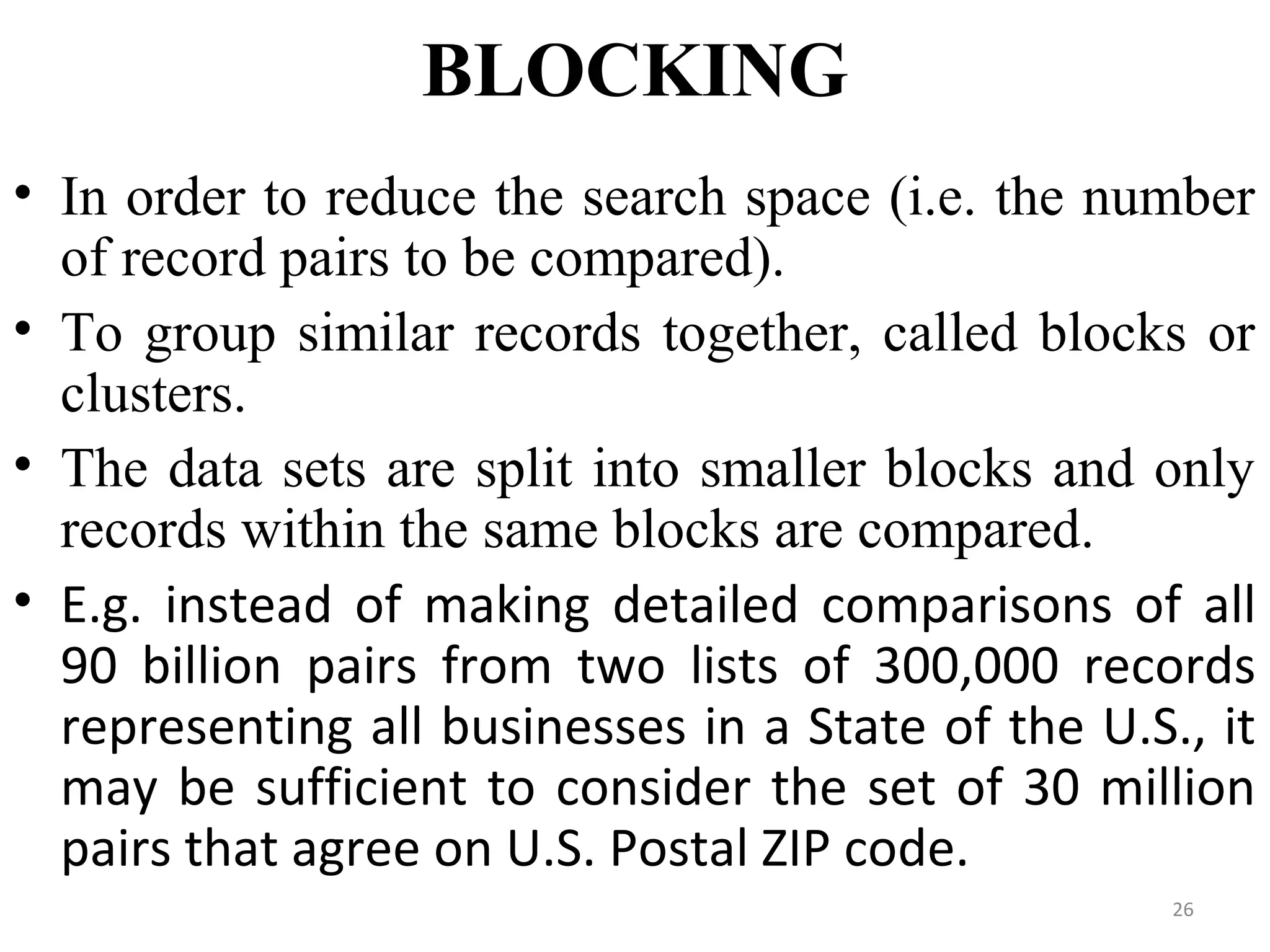 BLOCKING
• In order to reduce the search space (i.e. the number
of record pairs to be compared).
• To group similar records together, called blocks or
clusters.
• The data sets are split into smaller blocks and only
records within the same blocks are compared.
• E.g. instead of making detailed comparisons of all
90 billion pairs from two lists of 300,000 records
representing all businesses in a State of the U.S., it
may be sufficient to consider the set of 30 million
pairs that agree on U.S. Postal ZIP code.
26
 