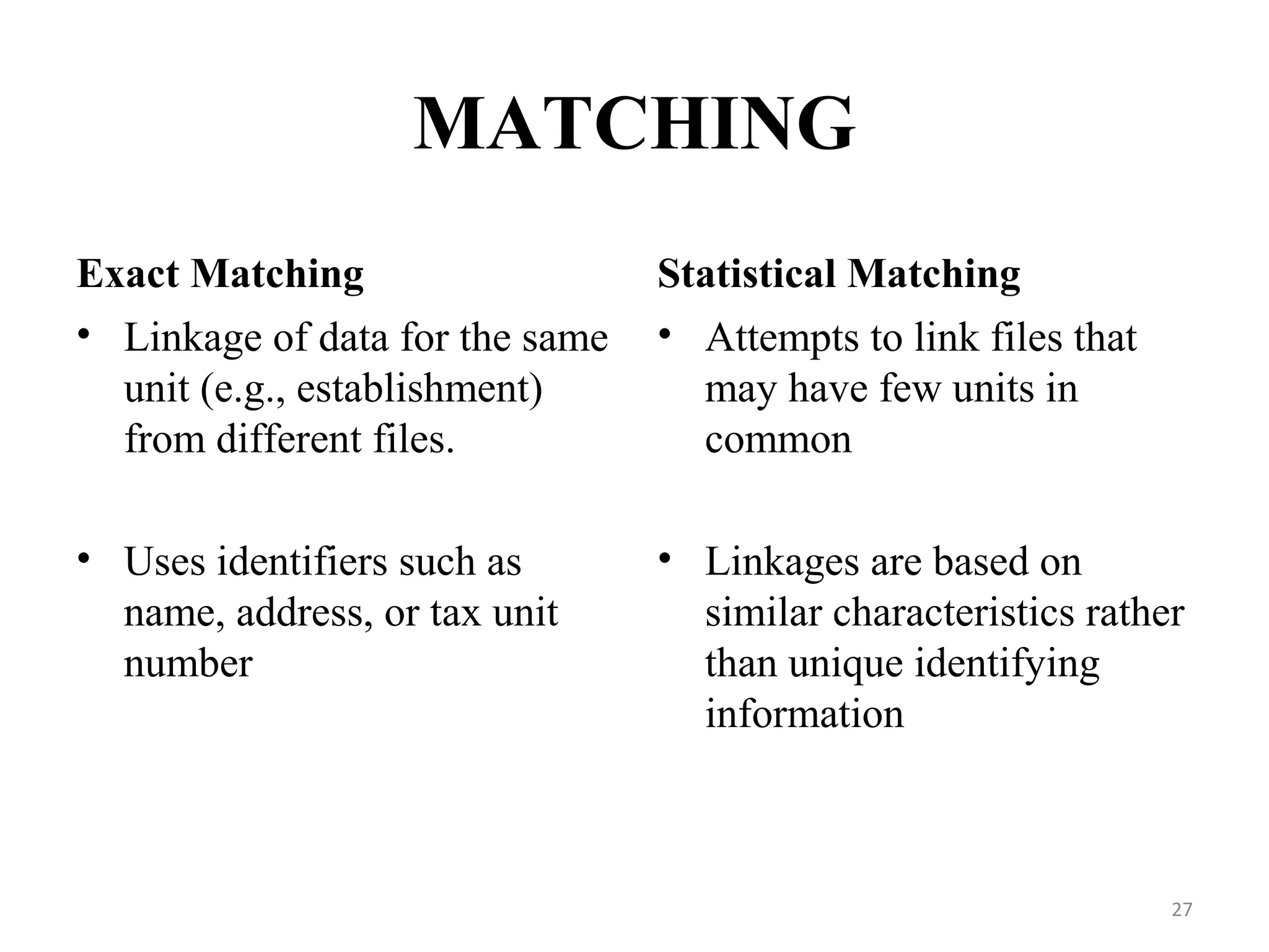 MATCHING
Exact Matching Statistical Matching
• Linkage of data for the same
unit (e.g., establishment)
from different files.
• Uses identifiers such as
name, address, or tax unit
number
• Attempts to link files that
may have few units in
common
• Linkages are based on
similar characteristics rather
than unique identifying
information
27
 
