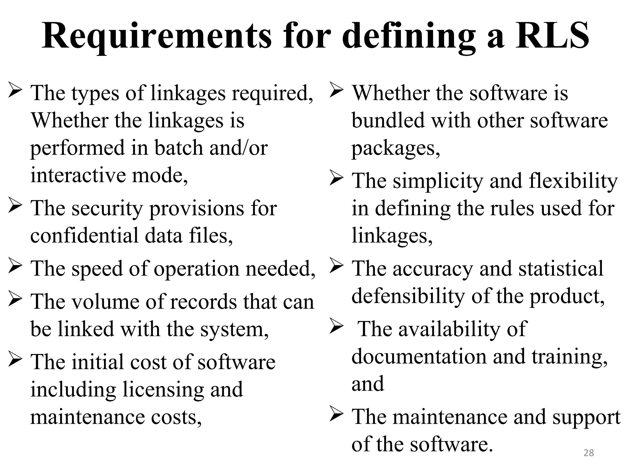 Requirements for defining a RLS
 The types of linkages required,
Whether the linkages is
performed in batch and/or
interactive mode,
 The security provisions for
confidential data files,
 The speed of operation needed,
 The volume of records that can
be linked with the system,
 The initial cost of software
including licensing and
maintenance costs,
 Whether the software is
bundled with other software
packages,
 The simplicity and flexibility
in defining the rules used for
linkages,
 The accuracy and statistical
defensibility of the product,
 The availability of
documentation and training,
and
 The maintenance and support
of the software. 28
 