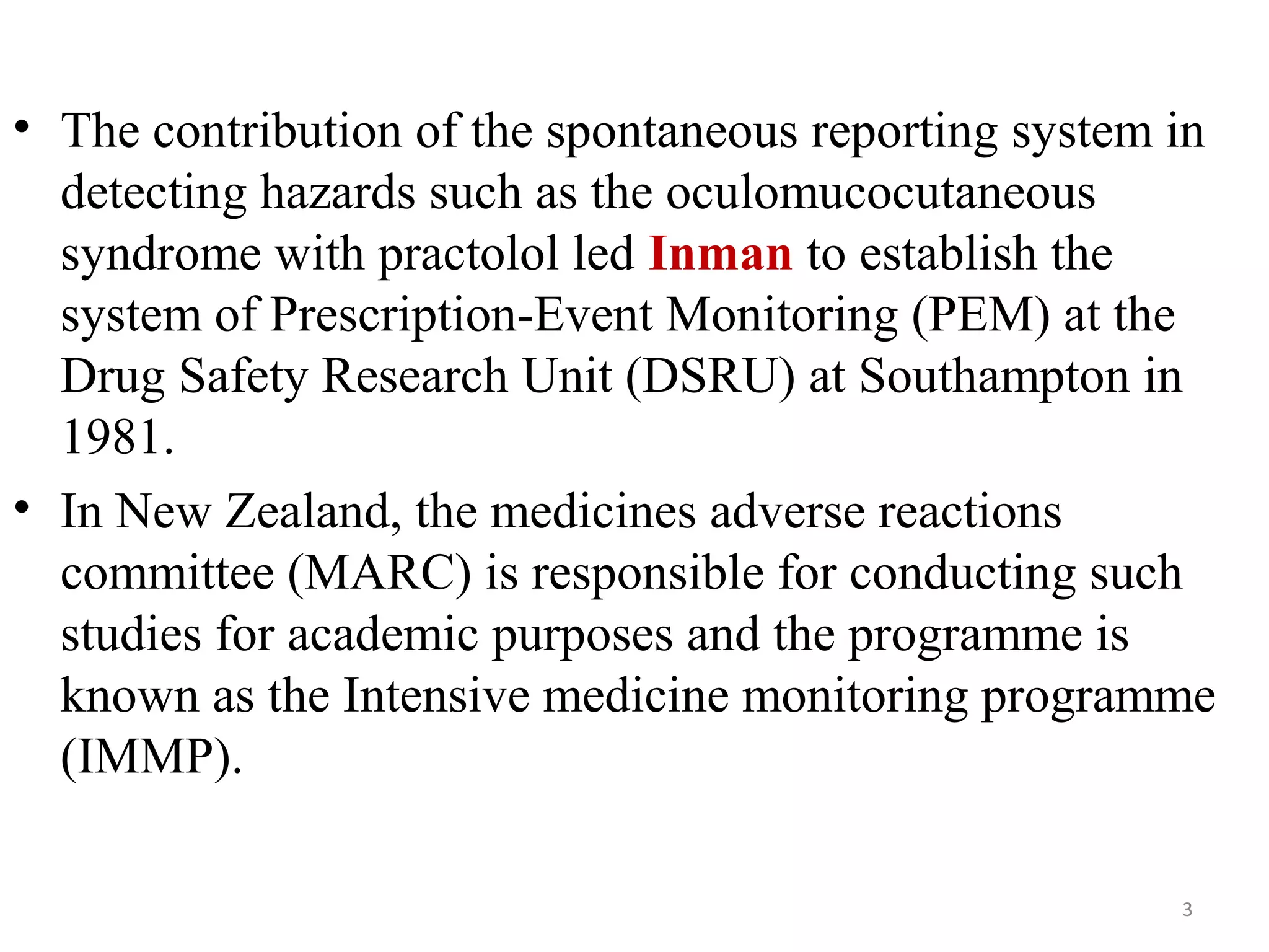 • The contribution of the spontaneous reporting system in
detecting hazards such as the oculomucocutaneous
syndrome with practolol led Inman to establish the
system of Prescription-Event Monitoring (PEM) at the
Drug Safety Research Unit (DSRU) at Southampton in
1981.
• In New Zealand, the medicines adverse reactions
committee (MARC) is responsible for conducting such
studies for academic purposes and the programme is
known as the Intensive medicine monitoring programme
(IMMP).
3
 