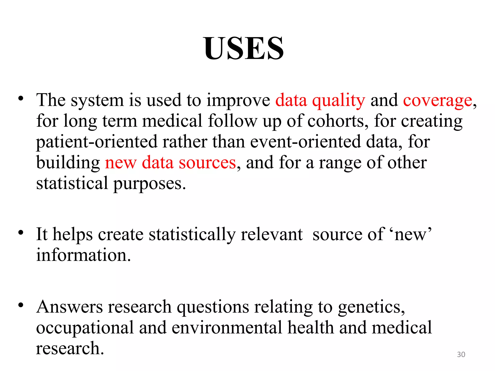 USES
• The system is used to improve data quality and coverage,
for long term medical follow up of cohorts, for creating
patient-oriented rather than event-oriented data, for
building new data sources, and for a range of other
statistical purposes.
• It helps create statistically relevant source of ‘new’
information.
• Answers research questions relating to genetics,
occupational and environmental health and medical
research. 30
 